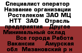 Специалист-оператор › Название организации ­ Ростелеком ЗАО МЦ НТТ, ЗАО › Отрасль предприятия ­ Другое › Минимальный оклад ­ 20 000 - Все города Работа » Вакансии   . Амурская обл.,Мазановский р-н